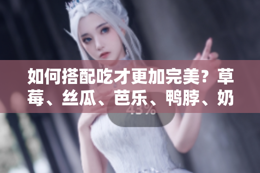 如何搭配吃才更加完美？草莓、丝瓜、芭乐、鸭脖、奶茶推荐搭配！