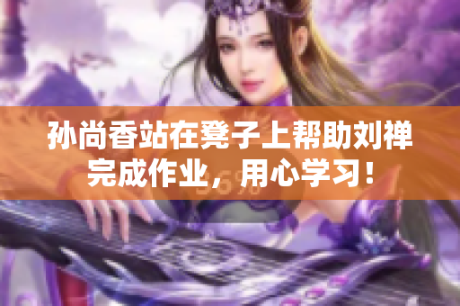 孙尚香站在凳子上帮助刘禅完成作业，用心学习！