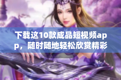 下载这10款成品短视频app，随时随地轻松欣赏精彩视频
