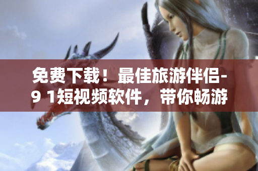免费下载！最佳旅游伴侣-9 1短视频软件，带你畅游世界