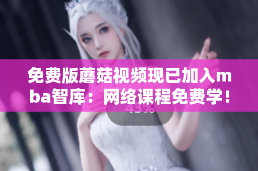 免费版蘑菇视频现已加入mba智库：网络课程免费学！