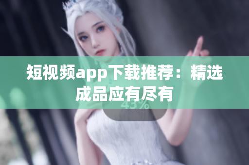 短视频app下载推荐：精选成品应有尽有