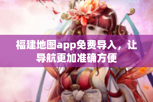 福建地图app免费导入，让导航更加准确方便