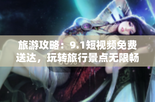 旅游攻略：9.1短视频免费送达，玩转旅行景点无限畅快！