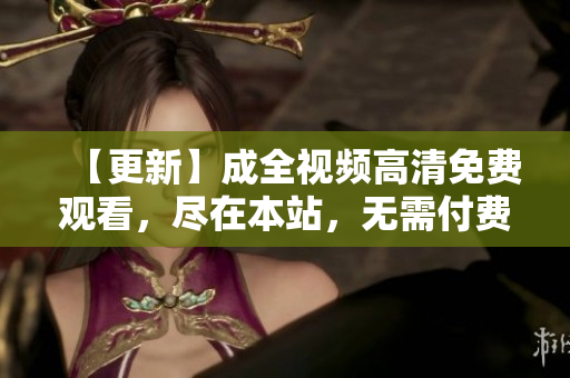 【更新】成全视频高清免费观看，尽在本站，无需付费！