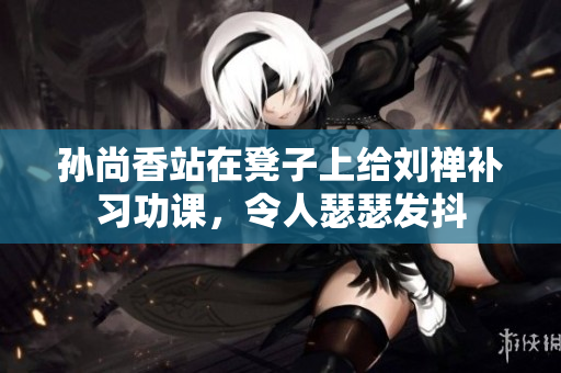 孙尚香站在凳子上给刘禅补习功课，令人瑟瑟发抖