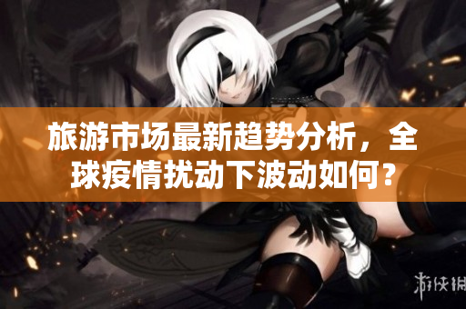 旅游市场最新趋势分析，全球疫情扰动下波动如何？