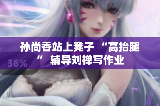 孙尚香站上凳子 “高抬腿” 辅导刘禅写作业