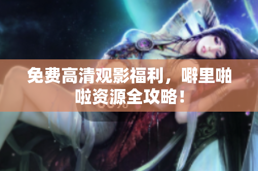 免费高清观影福利，噼里啪啦资源全攻略！