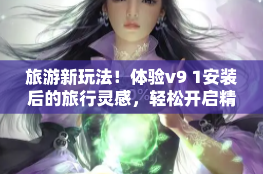旅游新玩法！体验v9 1安装后的旅行灵感，轻松开启精彩之旅