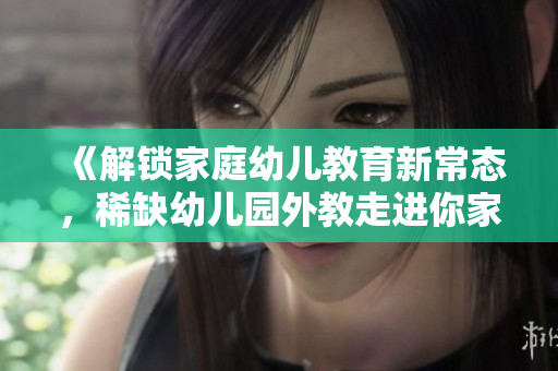 《解锁家庭幼儿教育新常态，稀缺幼儿园外教走进你家》