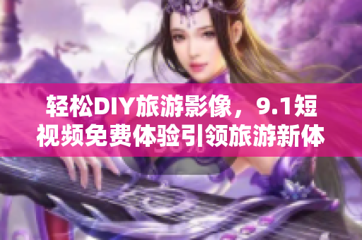 轻松DIY旅游影像，9.1短视频免费体验引领旅游新体验