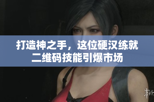 打造神之手，这位硬汉练就二维码技能引爆市场