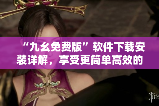 “九幺免费版”软件下载安装详解，享受更简单高效的使用体验！