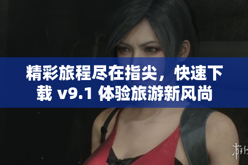 精彩旅程尽在指尖，快速下载 v9.1 体验旅游新风尚