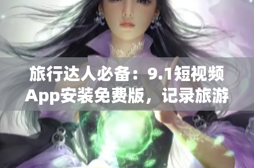 旅行达人必备：9.1短视频App安装免费版，记录旅游美景