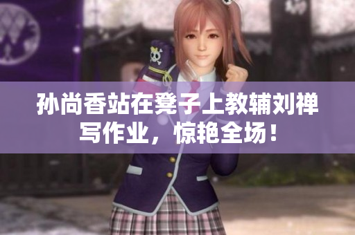 孙尚香站在凳子上教辅刘禅写作业，惊艳全场！
