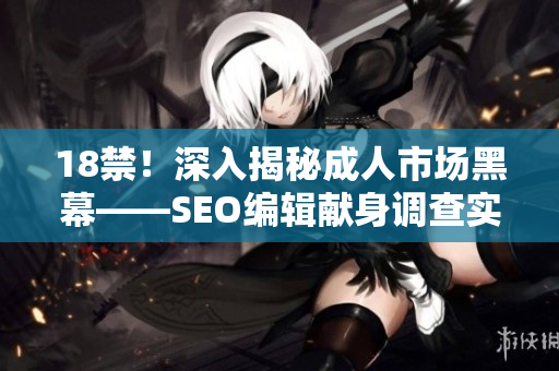 18禁！深入揭秘成人市场黑幕——SEO编辑献身调查实录