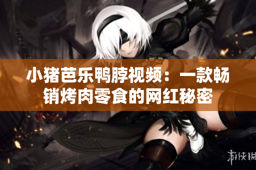 小猪芭乐鸭脖视频：一款畅销烤肉零食的网红秘密