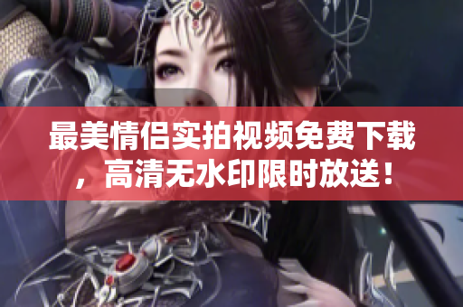 最美情侣实拍视频免费下载，高清无水印限时放送！