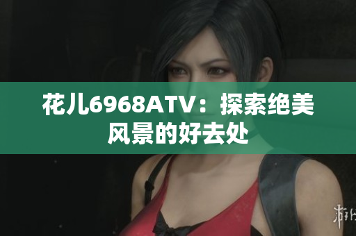 花儿6968ATV：探索绝美风景的好去处