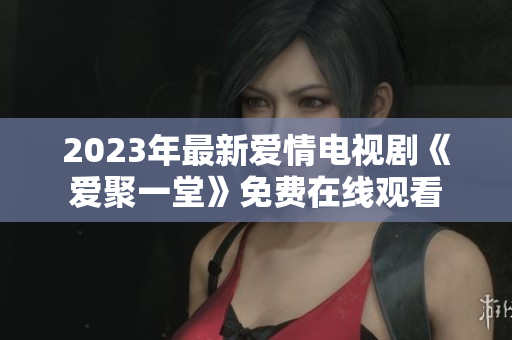 2023年最新爱情电视剧《爱聚一堂》免费在线观看