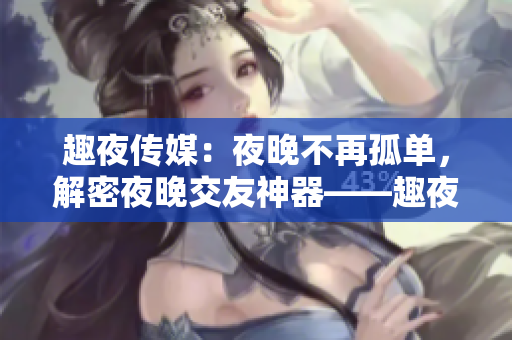 趣夜传媒：夜晚不再孤单，解密夜晚交友神器——趣夜传媒