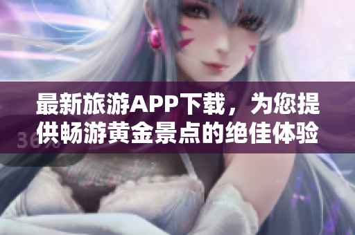 最新旅游APP下载，为您提供畅游黄金景点的绝佳体验