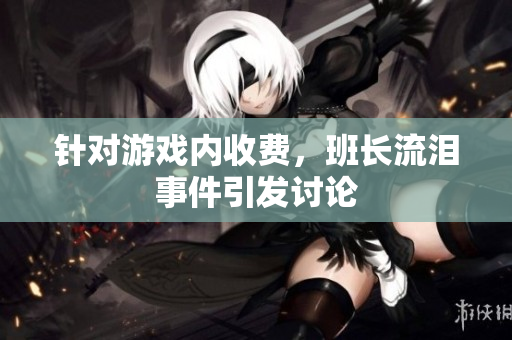 针对游戏内收费，班长流泪事件引发讨论