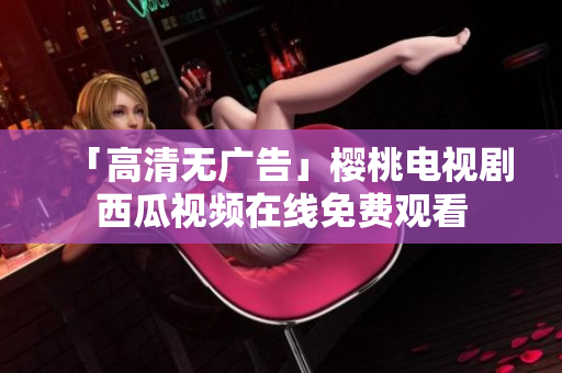 「高清无广告」樱桃电视剧西瓜视频在线免费观看
