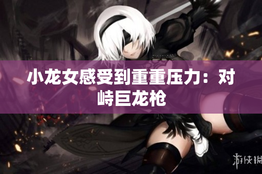 小龙女感受到重重压力：对峙巨龙枪