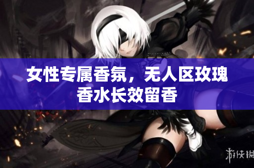 女性专属香氛，无人区玫瑰香水长效留香