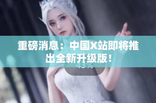 重磅消息：中国X站即将推出全新升级版！