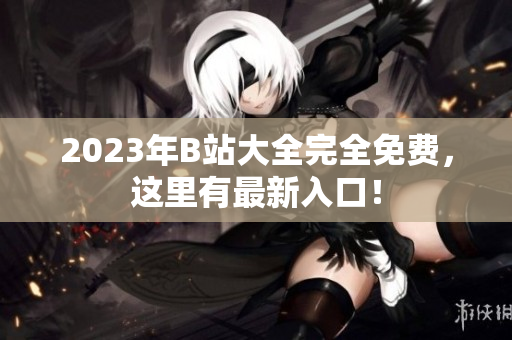 2023年B站大全完全免费，这里有最新入口！