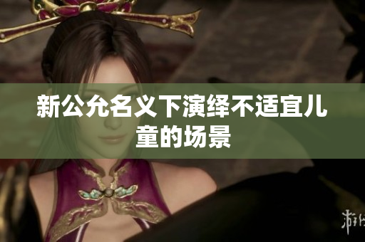 新公允名义下演绎不适宜儿童的场景
