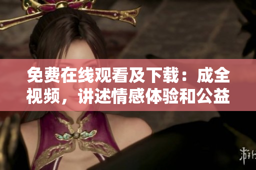 免费在线观看及下载：成全视频，讲述情感体验和公益爱心