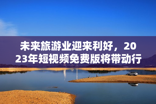 未来旅游业迎来利好，2023年短视频免费版将带动行业发展