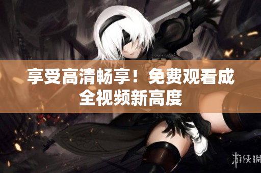 享受高清畅享！免费观看成全视频新高度