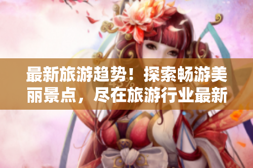 最新旅游趋势！探索畅游美丽景点，尽在旅游行业最新资讯中