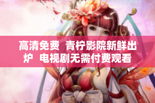 高清免费  青柠影院新鲜出炉  电视剧无需付费观看