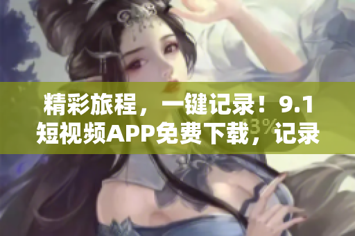 精彩旅程，一键记录！9.1短视频APP免费下载，记录你的旅游点滴