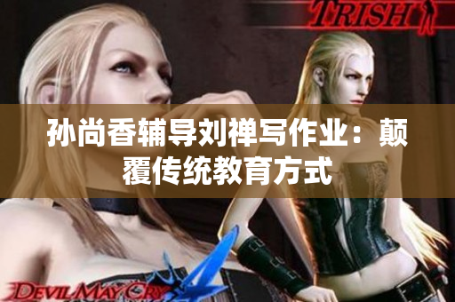 孙尚香辅导刘禅写作业：颠覆传统教育方式