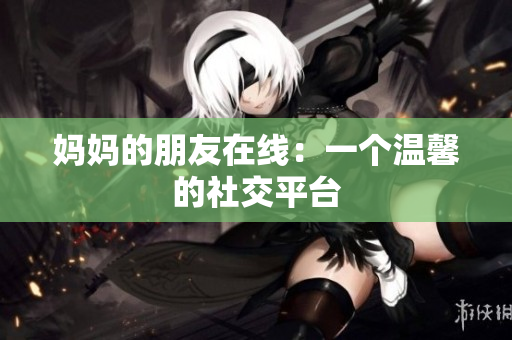 妈妈的朋友在线：一个温馨的社交平台