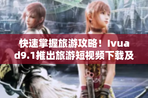 快速掌握旅游攻略！Ivuad9.1推出旅游短视频下载及免费安装软件