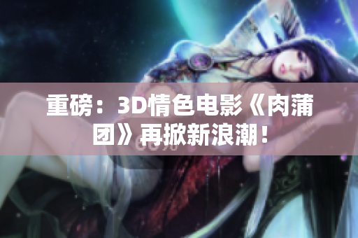 重磅：3D情色电影《肉蒲团》再掀新浪潮！