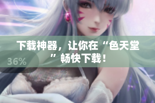 下载神器，让你在“色天堂”畅快下载！