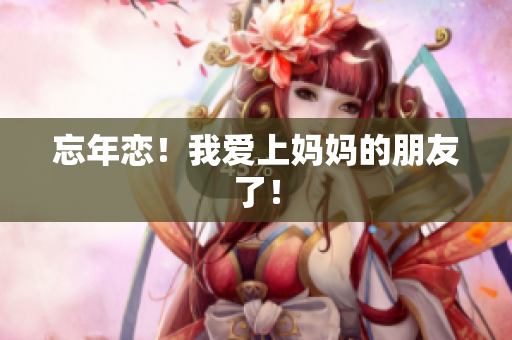 忘年恋！我爱上妈妈的朋友了！