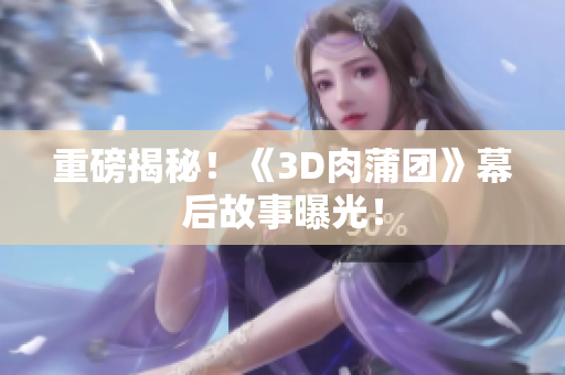 重磅揭秘！《3D肉蒲团》幕后故事曝光！
