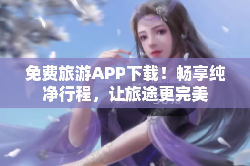 免费旅游APP下载！畅享纯净行程，让旅途更完美