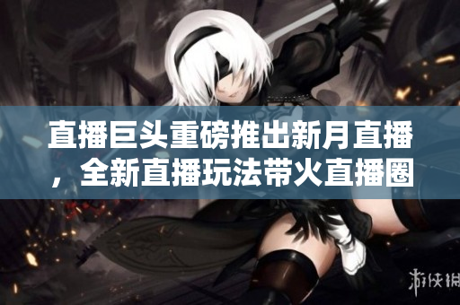 直播巨头重磅推出新月直播，全新直播玩法带火直播圈
